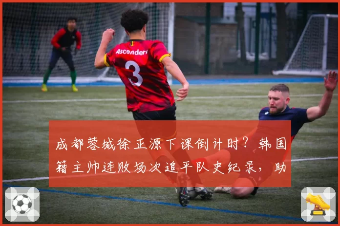 成都蓉城徐正源下课倒计时?韩国籍主帅连败场次追平队史纪录,助教韩鹏已被曝开始带队训练