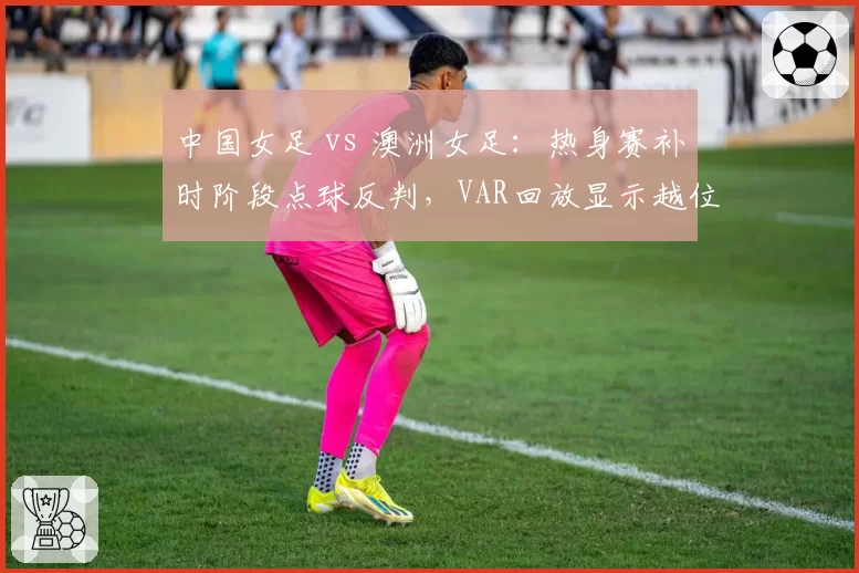 中国女足 vs 澳洲女足：热身赛补时阶段点球反判，VAR回放显示越位在先却被忽略
