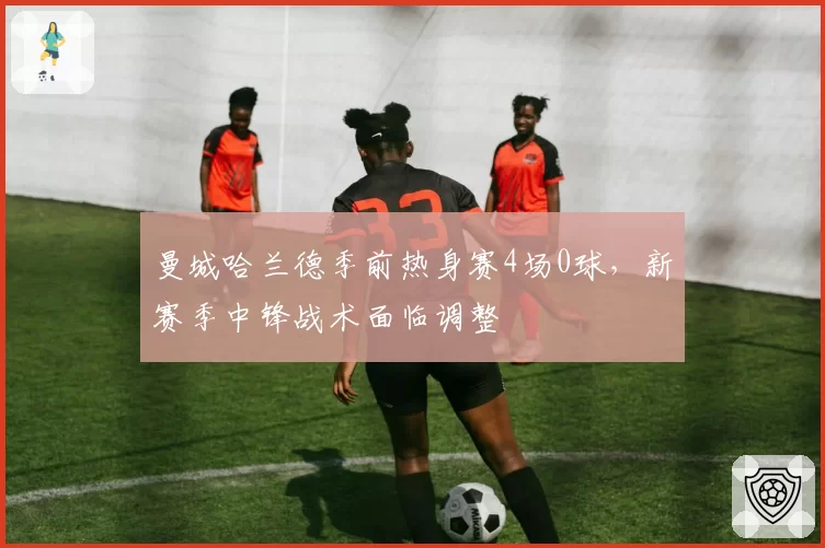 曼城哈兰德季前热身赛4场0球，新赛季中锋战术面临调整