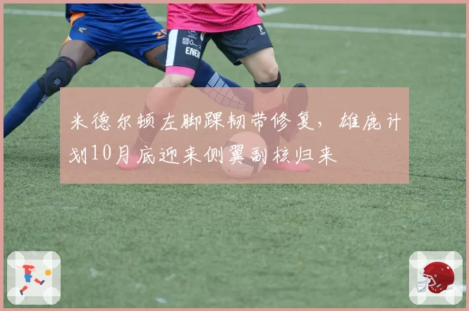 米德尔顿左脚踝韧带修复,雄鹿计划10月底迎来侧翼副核归来