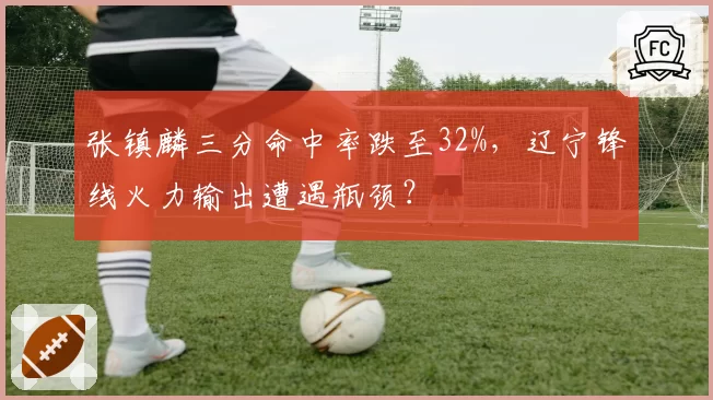 张镇麟三分命中率跌至32%，辽宁锋线火力输出遭遇瓶颈？