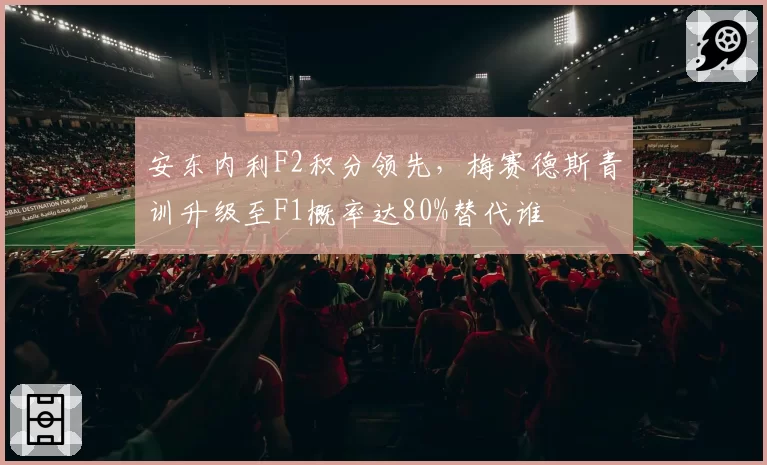 安东内利F2积分领先，梅赛德斯青训升级至F1概率达80%替代谁