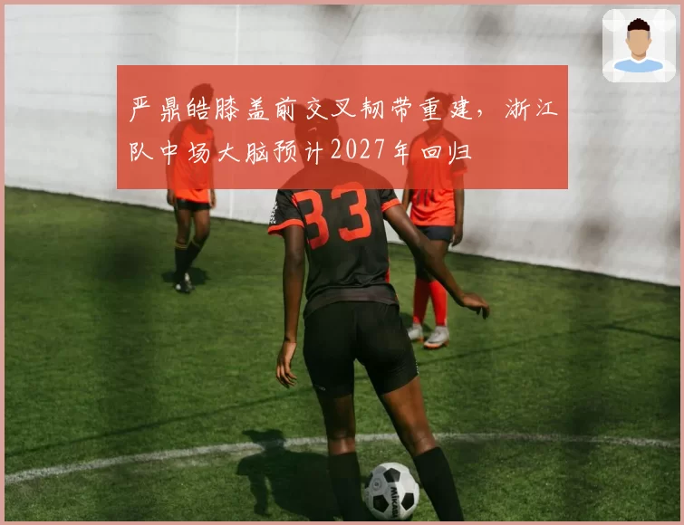 严鼎皓膝盖前交叉韧带重建,浙江队中场大脑预计2027年回归