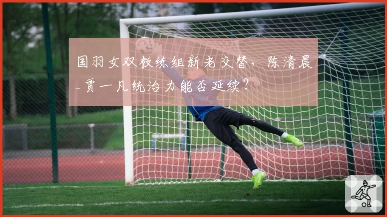 国羽女双教练组新老交替,陈清晨_贾一凡统治力能否延续?