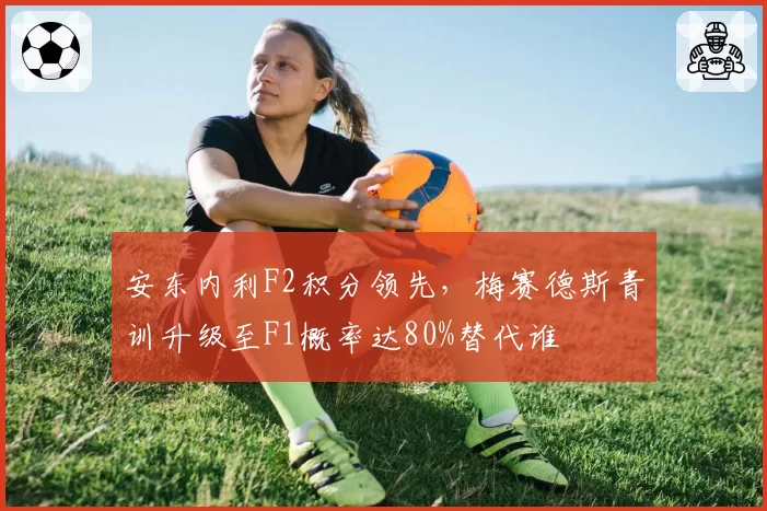 安东内利F2积分领先,梅赛德斯青训升级至F1概率达80%替代谁