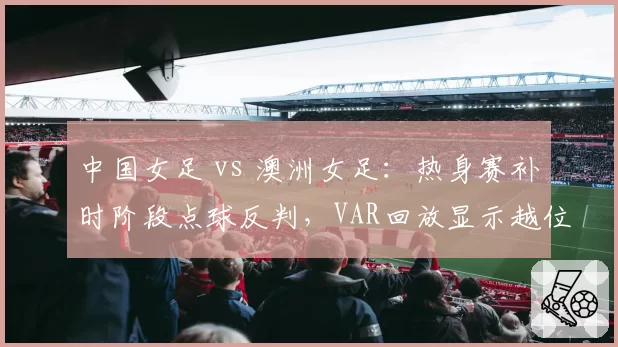 中国女足 vs 澳洲女足：热身赛补时阶段点球反判，VAR回放显示越位在先却被忽略