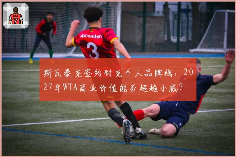 斯瓦泰克签约耐克个人品牌线，2027年WTA商业价值能否超越小威？