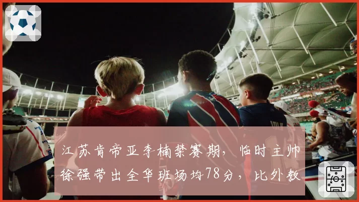 江苏肯帝亚李楠禁赛期,临时主帅徐强带出全华班场均78分,比外教时期还低3分?