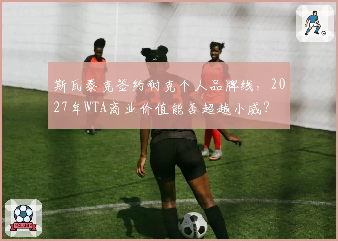 斯瓦泰克签约耐克个人品牌线，2027年WTA商业价值能否超越小威？