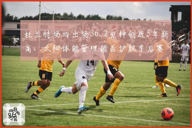 杜兰特场均出场36.2分钟创近5年新高,太阳体能管理能否护航季后赛道