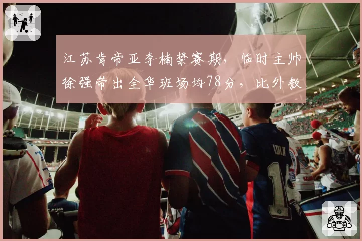江苏肯帝亚李楠禁赛期，临时主帅徐强带出全华班场均78分，比外教时期还低3分？