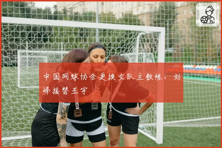 中国网球协会更换女队主教练,刘峰接替王宇