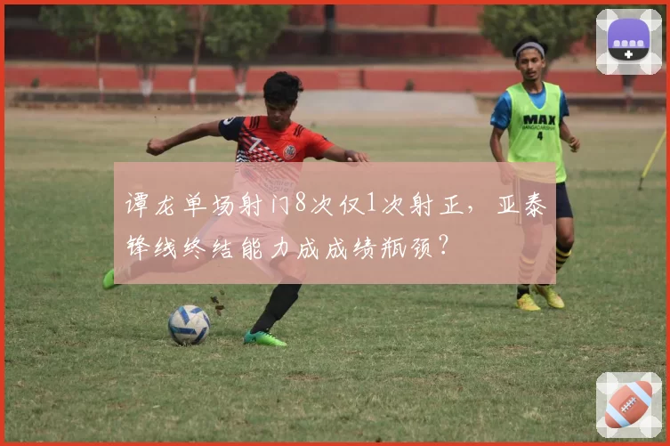 谭龙单场射门8次仅1次射正，亚泰锋线终结能力成成绩瓶颈？