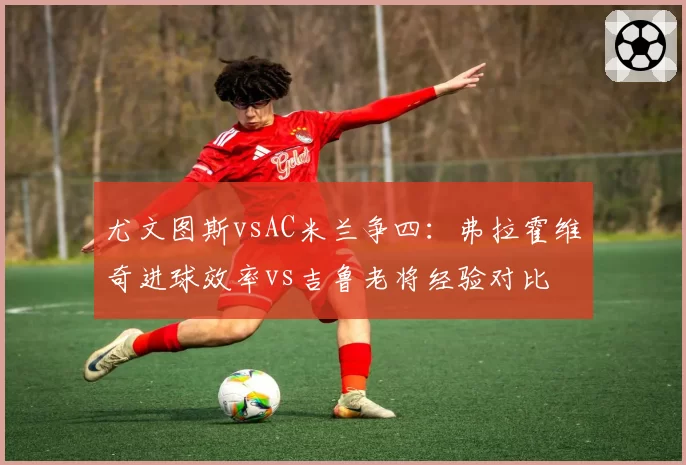 尤文图斯vsAC米兰争四：弗拉霍维奇进球效率vs吉鲁老将经验对比