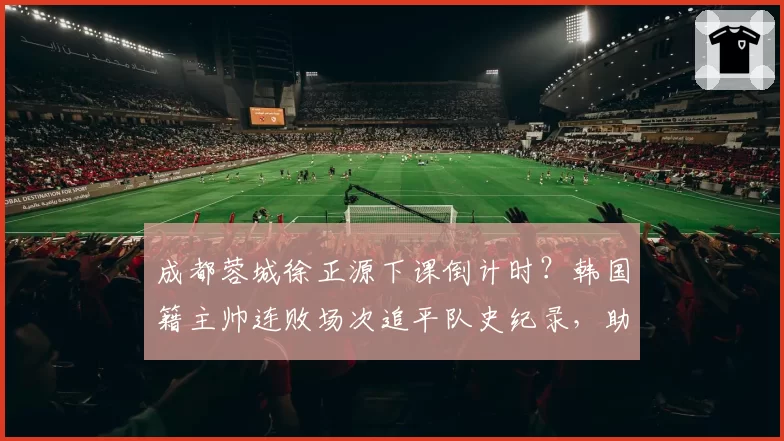 成都蓉城徐正源下课倒计时？韩国籍主帅连败场次追平队史纪录，助教韩鹏已被曝开始带队训练