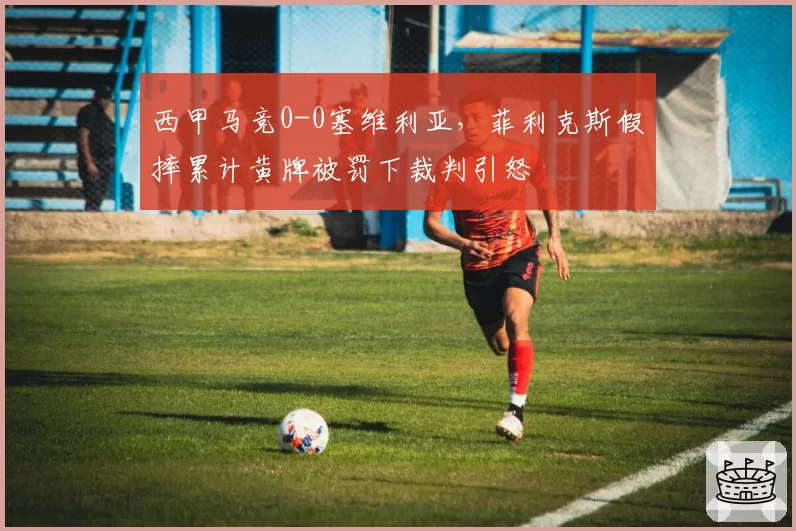 西甲马竞0-0塞维利亚，菲利克斯假摔累计黄牌被罚下裁判引怒