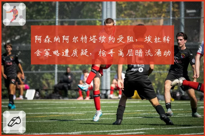 阿森纳阿尔特塔续约受阻，埃杜转会策略遭质疑，枪手高层暗流涌动
