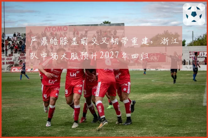 严鼎皓膝盖前交叉韧带重建，浙江队中场大脑预计2027年回归