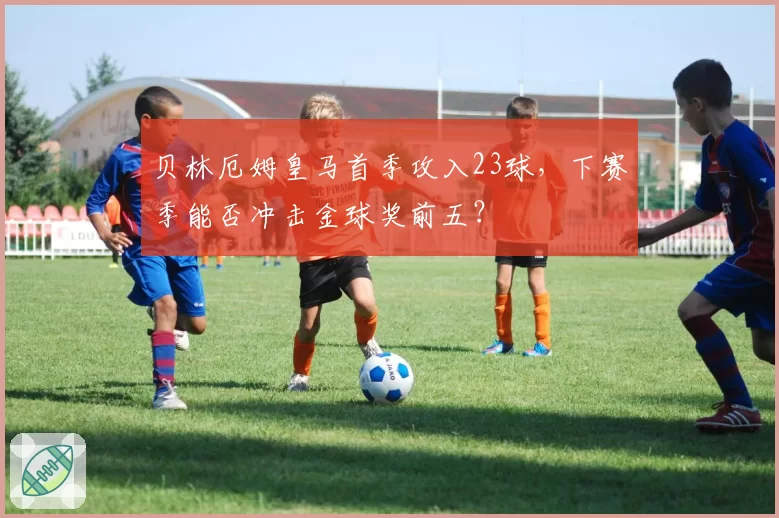贝林厄姆皇马首季攻入23球，下赛季能否冲击金球奖前五？