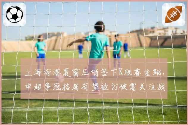 上海海港夏窗压哨签下K联赛金靴,中超争冠格局有望被打破需关注战术适配度__br_
