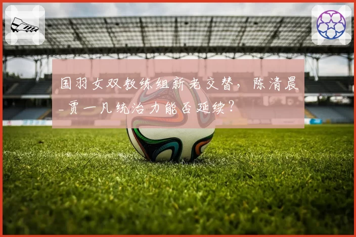 国羽女双教练组新老交替，陈清晨_贾一凡统治力能否延续？