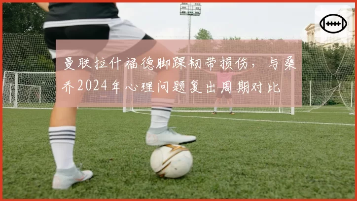 曼联拉什福德脚踝韧带损伤,与桑乔2024年心理问题复出周期对比