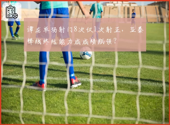谭龙单场射门8次仅1次射正，亚泰锋线终结能力成成绩瓶颈？