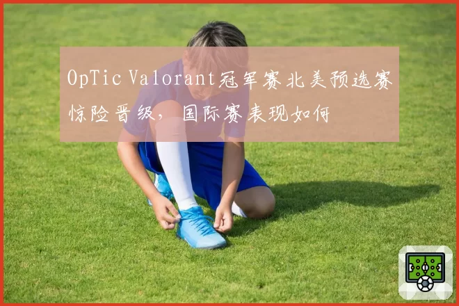 OpTic Valorant冠军赛北美预选赛惊险晋级,国际赛表现如何