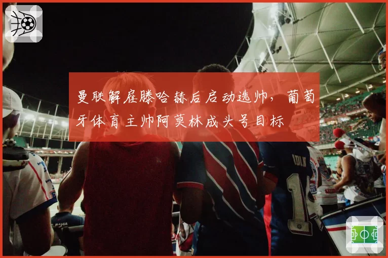 曼联解雇滕哈赫后启动选帅,葡萄牙体育主帅阿莫林成头号目标