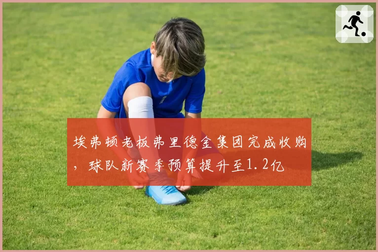 埃弗顿老板弗里德金集团完成收购,球队新赛季预算提升至1.2亿