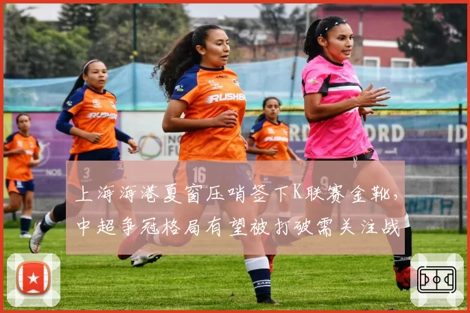 上海海港夏窗压哨签下K联赛金靴，中超争冠格局有望被打破需关注战术适配度__br_