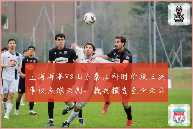 上海海港vs山东泰山补时阶段三次争议点球未判,裁判报告至今未公开引发舆论哗然