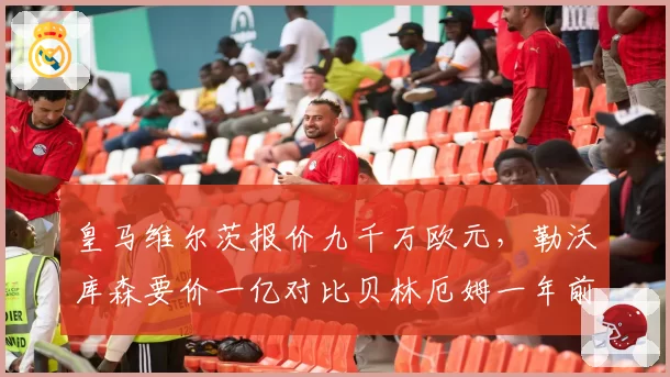 皇马维尔茨报价九千万欧元,勒沃库森要价一亿对比贝林厄姆一年前转会费